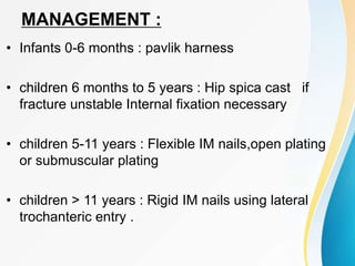 MANAGEMENT :
• Infants 0-6 months : pavlik harness
• children 6 months to 5 years : Hip spica cast if
fracture unstable Internal fixation necessary
• children 5-11 years : Flexible IM nails,open plating
or submuscular plating
• children > 11 years : Rigid IM nails using lateral
trochanteric entry .
 
