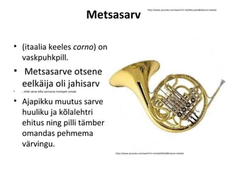 Metsasarv
                                                                                 http://www.youtube.com/watch?v=3G2NlzLuyho&feature=related




• (itaalia keeles corno) on
  vaskpuhkpill.
• Metsasarve otsene
  eelkäija oli jahisarv
•   , mille särav kõla sarnanes trompeti omale.


• Ajapikku muutus sarve
  huuliku ja kõlalehtri
  ehitus ning pilli tämber
  omandas pehmema
  värvingu.
                                                      http://www.youtube.com/watch?v=nUvtyIOAbIs&feature=related
 