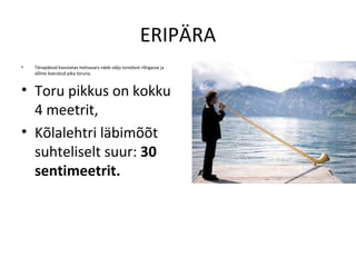 ERIPÄRA
•   Tänapäeval kasutatav metsasarv näeb välja toredasti rõngasse ja
    sõlme keeratud pika toruna.



• Toru pikkus on kokku
  4 meetrit,
• Kõlalehtri läbimõõt
  suhteliselt suur: 30
  sentimeetrit.
 