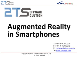  

       Augmented	
  Reality	
  
       in	
  Smartphones	
  
                                                                                                                   T: (+84-4)462812371
                                                                                                                   F: (+84-4)462812372
                                                                                                                   E: vietgogo@vietgogo.com
                                                                                                                   W: www.vietgogo.com
            Copyright	
  (C)	
  2012	
  	
  2T	
  So2ware	
  Solu8on	
  Co.,Ltd.	
  	
  
                           	
  	
  	
  	
  	
  	
  	
  	
  	
  	
  	
  	
  	
  	
  All	
  Rights	
  Reserved	
  
 