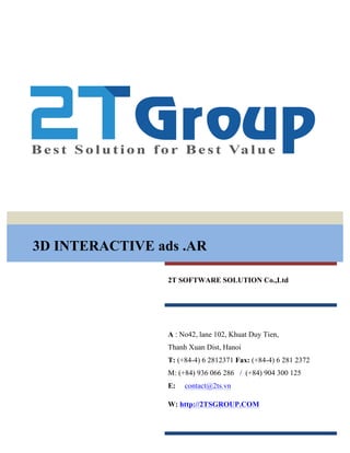 3D INTERACTIVE ads .AR
2T SOFTWARE SOLUTION Co.,Ltd
A : No42, lane 102, Khuat Duy Tien,
Thanh Xuan Dist, Hanoi
T: (+84-4) 6 2812371 Fax: (+84-4) 6 281 2372
M: (+84) 936 066 286 / (+84) 904 300 125
E: contact@2ts.vn
W: http://2TSGROUP.COM
 