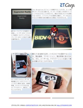 2TS	
  CO.,LTD	
  	
  |	
  EMAIL:	
  CONTACT@2TS.VN	
  	
  |	
  M:	
  (+84)	
  936	
  066	
  286	
  |	
  W:	
  http://2TSGROUP.COM	
  	
  
	
  
	
  
	
  
	
  
銀行カード上で 4 つの仮想キーは
登場し、ユーザーがカードのモデ
ルで仮想キーをクリックすると、
プレーヤーはキーに対応する動き
を操作現れる。	
 
	
  
	
   	
  Text	
 Recognition はフォントを識別することができ、もっと簡
単にデータ入力を支援する。キーボードを通じて名前やコード
シェアを入力することの代わりに、製品の名前にカメラを投影
するべきだけ、ソフトウェアは自動的に識別し、データを入力
するとかの情報-名前が識別される製品	
 の広告を与える。	
  
	
  
	
  
	
  
	
  
	
  
	
   	
  	
  
	
  
	
  
	
  カーマガジンからユーザーは、
電話機上の 1 つのアプリケーシ
ョンだけと簡単に家具、自動車
情報、カスタマイズされた色、
カーアクセサリー、順序を...見
ることができる。	
 
	
  
	
   購入で AR 技術の応用：ロゴにカメラを投影すると
き、製品価格、プロモーション、製品情報に表示され
る。また、ユーザーは、アプリケーションを通じて製
品を購入することができる。	
 
	
 
	
  
	
  
	
  
	
  
	
  
	
   	
   	
  
 