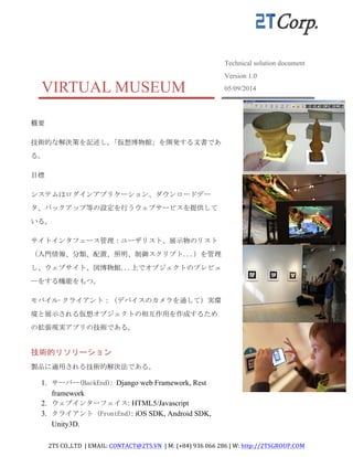 2TS	
  CO.,LTD	
  	
  |	
  EMAIL:	
  CONTACT@2TS.VN	
  	
  |	
  M:	
  (+84)	
  936	
  066	
  286	
  |	
  W:	
  http://2TSGROUP.COM	
  	
  
	
  
VIRTUAL MUSEUM
Technical solution document
Version 1.0
05/09/2014
	
 
概要	
 
技術的な解決策を記述し,「仮想博物館」を開発する文書であ
る。	
 
目標	
 
システムはログインアプリケーション、ダウンロードデー
タ、バックアップ等の設定を行うウェブサービスを提供して
いる。	
 
サイトインタフェース管理：ユーザリスト、展示物のリスト
（入門情報、分類、配置、照明、制御スクリプト...）を管理
し、ウェブサイト、図博物館...上でオブジェクトのプレビュ
ーをする機能をもつ。	
 
モバイル·クライアント：（デバイスのカメラを通して）実環
境と展示される仮想オブジェクトの相互作用を作成するため
の拡張現実アプリの技術である。	
 
技術的リソリーション
製品に適用される技術的解決法である。	
 
1. サーバー(BackEnd): Django web Framework, Rest
framework
2. ウェブインターフェイス: HTML5/Javascript
3. クライアント	
 (FrontEnd): iOS SDK, Android SDK,
Unity3D.
 