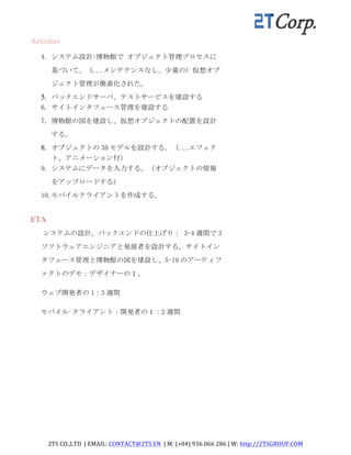 2TS	
  CO.,LTD	
  	
  |	
  EMAIL:	
  CONTACT@2TS.VN	
  	
  |	
  M:	
  (+84)	
  936	
  066	
  286	
  |	
  W:	
  http://2TSGROUP.COM	
  	
  
	
  
Activities	
  
4. システム設計:博物館で	
 オブジェクト管理プロセスに
基づいて、（...メンテナンスなし、少量の）仮想オブ
ジェクト管理が簡素化された。	
 
5. バックエンドサーバ、テストサービスを建設する
6. サイトインタフェース管理を建設する	
 
7. 博物館の図を建設し、仮想オブジェクトの配置を設計
する。	
 
8. オブジェクトの 3D モデルを設計する。（...エフェク
ト、アニメーション付）
9. システムにデータを入力する。（オブジェクトの情報
をアップロードする）	
 
10.モバイルクライアントを作成する。	
 
ETA
システムの設計、バックエンドの仕上げり：	
 3-4 週間で 3
ソフトウェアエンジニアと発展者を設計する。サイトイン
タフェース管理と博物館の図を建設し、5-10 のアーティフ
ァクトのデモ：デザイナーの１、	
 
ウェブ開発者の 1：3 週間	
 
モバイル·クライアント：開発者の１：2 週間	
 
 