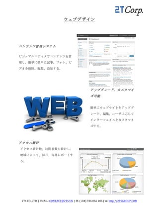 2TS	
  CO.,LTD	
  	
  |	
  EMAIL:	
  CONTACT@2TS.VN	
  	
  |	
  M:	
  (+84)	
  936	
  066	
  286	
  |	
  W:	
  http://2TSGROUP.COM	
  	
  
	
  
ウェブデザイン	
 
コンテンツ管理システム	
 
ビジュアルエディタでコンテンツを管
理し,	
 簡単に簡単に記事、フォト、ビ
デオを削除、編集、追加する。	
 
アップグレード．カスタマイ
ズ可能	
 
簡単にウェブサイトをアップグ
レード、編集、ユーザに応じて
インターフェイスをカスタマイ
ズする。	
 
アクセス統計	
 
アクセス統計数、訪問者数を統計し、
地域によって、毎月、毎週レポートす
る。	
 
	
  
 