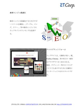 2TS	
  CO.,LTD	
  	
  |	
  EMAIL:	
  CONTACT@2TS.VN	
  	
  |	
  M:	
  (+84)	
  936	
  066	
  286	
  |	
  W:	
  http://2TSGROUP.COM	
  	
  
	
  
	
  
検索エンジン最適化	
 
検索エンジンを最適化するためのサポ
ートツールを構築し；グーグル、ビン
グ、ヤフー...等の検索エンジンでの
ウェブサイトのランキングを改善す
る。	
 
	
  
クロスプラットフォーム	
 
ウェブサイトは、互換性が高い、IE,
Firefox, Chrome..等の殆どの一般的
なブラウザでうまく表示される。	
 
電話、タブレット…等のモバイルデ
バイスでも表示するために自動的に
インターフェイスをカスタマイズす
る。	
 
	
  
	
  
 