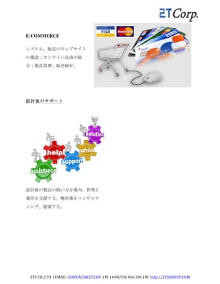 2TS	
  CO.,LTD	
  	
  |	
  EMAIL:	
  CONTACT@2TS.VN	
  	
  |	
  M:	
  (+84)	
  936	
  066	
  286	
  |	
  W:	
  http://2TSGROUP.COM	
  	
  
	
  
E-COMMERCE
システム、販売のウェブサイト
の建設；オンライン決済の統
合；製品管理；販売統計。	
 
設計後のサポート	
  
	
  
	
  
設計後のサポート	
 
設計後の製品の使い方を案内、管理と
運用を支援する。解決策をコンサルテ
ィング、提案する。	
 
	
  
	
  
 