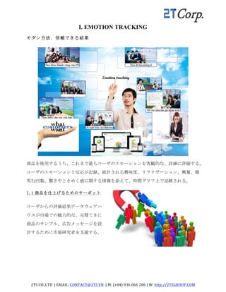2TS	
  CO.,LTD	
  	
  |	
  EMAIL:	
  CONTACT@2TS.VN	
  	
  |	
  M:	
  (+84)	
  936	
  066	
  286	
  |	
  W:	
  http://2TSGROUP.COM	
  	
  
	
  
I. EMOTION TRACKING
モダン方法．信頼できる結果	
 
商品を使用するうち、これまで最もユーザのエモーションを客観的な、詳細に評価する。
ユーザのエモーションと反応が記録、統計される興味度、リラクゼーション、興奮、微
笑む回数、驚きやときめく感に関する情報を添えて、時間グラフ上で追跡される。	
 
I.1 商品を仕上げるためのサーポット	
 
ユーザからの評価結果データウェアハ
ウスが市場での魅力的な、完璧てきに
商品のサンプル、広告メッセージを設
計するために市場研究者を支援する。	
 
 