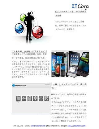 2TS	
  CO.,LTD	
  	
  |	
  EMAIL:	
  CONTACT@2TS.VN	
  	
  |	
  M:	
  (+84)	
  936	
  066	
  286	
  |	
  W:	
  http://2TSGROUP.COM	
  	
  
	
  
I.2 アップグレード．カスタマイ
ズ可能	
 
モジュールシステムは独立した機
能、簡単に新しい性能を追加、アッ
プグレード、更新する。	
 
I.3 多品種、多分野でのカスタマイズ
評価基準システムはに詳細、多様、豊富
で、様々種類、商品対象に応用される。	
 
だから、多くの分野では、この評価システ
ムを適用することができる。例えば：映画
（1 フィルム、1 広告の魅力を評価）；マッ
サージ機などのヘルスケア製品を使用する
ときのユーザのエモーション	
  ；スマート
フォン、テレビなどのテクノロジー設備を
使用する興味。
I.4 親しいインターフェイス、使いや
すい	
 
機能システムは、論理的な順序で配置さ
れている。	
 
全ての入力インタフェースが入力または
ストレージシステムとかイグジット·イン
タフェース前に、ユーザの動作および決
定を確認するとか必要な情報を省略する
ことを避けるために、ユーザを促すアナ
ウンスとか警告を予め設定された。	
 
 