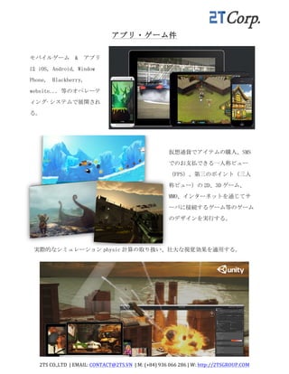 2TS	
  CO.,LTD	
  	
  |	
  EMAIL:	
  CONTACT@2TS.VN	
  	
  |	
  M:	
  (+84)	
  936	
  066	
  286	
  |	
  W:	
  http://2TSGROUP.COM	
  	
  
	
  
アプリ・ゲーム件
モバイルゲーム	
 	
 &	
 	
 アプリ
は	
 iOS,	
 Android,	
 Window	
 	
 
Phone,	
 	
 Blackberry,	
 
website...	
 等のオペレーテ
ィング·システムで展開され
る。	
 
仮想通貨でアイテムの購入、SMS
でのお支払できる一人称ビュー
（FPS）、第三のポイント（三人
称ビュー）の 2D、3D ゲーム、
MMO、インターネットを通じてサ
ーバに接続するゲーム等のゲーム
のデザインを実行する。	
 
実際的なシミュレーション physic 計算の取り扱い、壮大な視覚効果を適用する。	
 
 