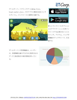 2TS	
  CO.,LTD	
  	
  |	
  EMAIL:	
  CONTACT@2TS.VN	
  	
  |	
  M:	
  (+84)	
  936	
  066	
  286	
  |	
  W:	
  http://2TSGROUP.COM	
  	
  
	
  
ゲームサーバ、パブリックゲーム＆App	
 Store、	
 
Google	
 market	
 place..でのアプリに解決方法をコンサ
ルタントし、インストールと展開を支援する。	
 
新しいインストールオプション
とかアプリケーションを再イン
ストールする必要はないことと
のパッチ、アイテム、マップや
新機能のアップグレード、を支
援する	
 
ゲームサーバーの管理機能は、ユーザー
が、事業戦略を確立するために使用される
データと販売取引の統計情報を持ってい
る。	
 
 