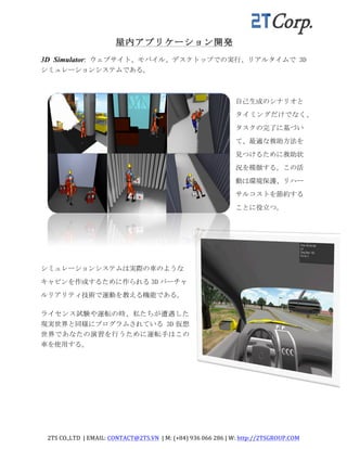 2TS	
  CO.,LTD	
  	
  |	
  EMAIL:	
  CONTACT@2TS.VN	
  	
  |	
  M:	
  (+84)	
  936	
  066	
  286	
  |	
  W:	
  http://2TSGROUP.COM	
  	
  
	
  
屋内アプリケーション開発
3D Simulator: ウェブサイト、モバイル、デスクトップでの実行、リアルタイムで 3D
シミュレーションシステムである。
自己生成のシナリオと
タイミングだけでなく、
タスクの完了に基づい
て、最適な救助方法を
見つけるために救助状
況を模倣する。この活
動は環境保護、リハー
サルコストを節約する
ことに役立つ。	
 
シミュレーションシステムは実際の車のような
キャビンを作成するために作られる 3D バーチャ
ルリアリティ技術で運動を教える機能である。	
 
ライセンス試験や運転の時、私たちが遭遇した
現実世界と同様にプログラムされている	
 3D 仮想
世界であなたの演習を行うために運転手はこの
車を使用する。
 