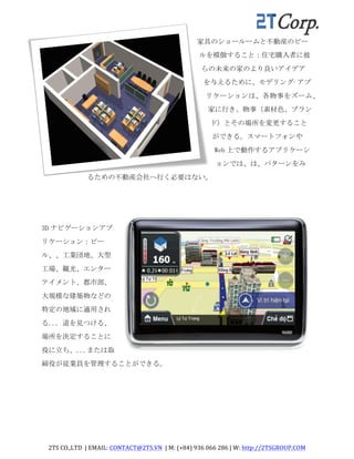 2TS	
  CO.,LTD	
  	
  |	
  EMAIL:	
  CONTACT@2TS.VN	
  	
  |	
  M:	
  (+84)	
  936	
  066	
  286	
  |	
  W:	
  http://2TSGROUP.COM	
  	
  
	
  
家具のショールームと不動産のビー
ルを模倣すること：住宅購入者に彼
らの未来の家のより良いアイデア
を与えるために、モデリング·アプ
リケーションは、各物事をズーム、
家に行き、物事（素材色、ブラン
ド）とその場所を変更すること
ができる。スマートフォンや
Web 上で動作するアプリケーシ
ョンでは、は、パターンをみ
るための不動産会社へ行く必要はない。	
 
3D ナビゲーションアプ
リケーション：ビー
ル、、工業団地、大型
工場、観光、エンター
テイメント、都市部、
大規模な建築物などの
特定の地域に適用され
る...	
 道を見つける、
場所を決定することに
役に立ち、...または取
締役が従業員を管理することができる。	
 
 