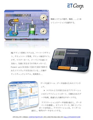 2TS	
  CO.,LTD	
  	
  |	
  EMAIL:	
  CONTACT@2TS.VN	
  	
  |	
  M:	
  (+84)	
  936	
  066	
  286	
  |	
  W:	
  http://2TSGROUP.COM	
  	
  
	
  
機械システムの動作、機器、...に 3D
シミュレーションを適用する。	
 
Hệ チケット管理システムは、バーコードチケッ
ト、チケットコード管理、チケット販売サイト、
ビザ、マスターカード、イーバンクを通じて
支払い、先頭に至るまでの予約メッセージ、
Payment	
 gate(お支払い方法)の支払で設計さ
れたソフトウェアが含まれている...自動チ
ケットチェックシステム、座席指示...	
 
データ分析ツール：データ処理のためのソフトウ
ェア。	
 	
 
Ø エクセル上でが実行されるアプリケーショ
ンはインテリジェントレポート、自動化されたデ
ータ処理、最適な入力操作をサポートする。	
 
アプリケーションはデータ処理を独立し、データ
ベースを蓄積し、オフィス·ワード、PDF としてレ
ポートを作成し、アプリケーションは、リーダーと
通信し、専門のデータをセットする。	
  
 