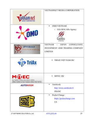 VIETNAMNET MEDIA CORPORATION

•

OMO VIETNAM
-

VIETNAM

GIA HOA ADs Agency

-

JAPAN

CONSULTANT,

INVESTMENT AND TRADING COMPANY
LIMITED

• TRIAX VIỆT NAM JSC

• MITEC JSC

AUTOKIOSK

•

Autokiosk
http://www.autokiosk.fr
FRANC

•

Pocket Change
https://pocketchange.com
US

2T	
  SOFTWARE	
  SOLUTION	
  Co.,Ltd	
  	
  	
  	
  	
  	
  	
  	
  	
  	
  	
  	
  	
  	
  	
  	
  	
  	
  	
  	
  	
  	
  	
  	
  	
  	
  	
  	
  	
  	
  	
  	
  	
  HTTP://2TS.VN	
  	
  	
  	
  	
  	
  	
  	
  	
  	
  	
  	
  	
  	
  	
  	
  	
  	
  	
  	
  	
  	
  	
  	
  	
  	
  	
  	
  	
  	
  	
  	
  	
  	
  	
  	
  	
  	
  	
  	
  	
  	
  	
  	
  	
  	
  	
  	
  	
  	
  	
  	
  	
  	
  	
  	
  	
  	
  	
  	
  	
  	
  	
  21

 