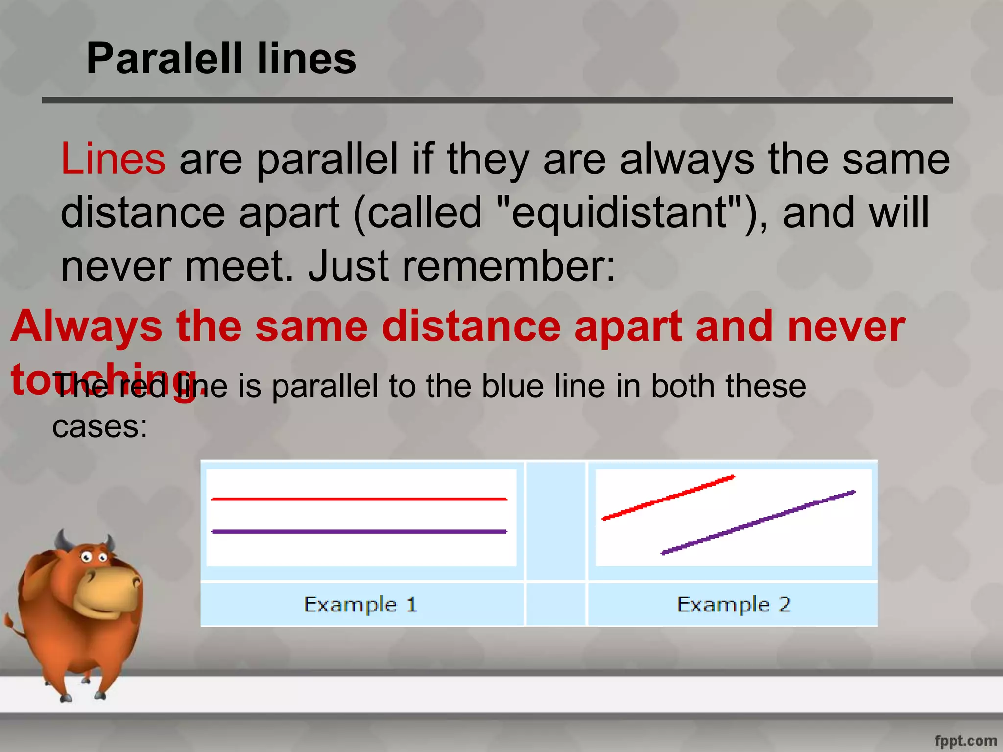 Paralell lines
Lines are parallel if they are always the same
distance apart (called "equidistant"), and will
never meet. Just remember:
Always the same distance apart and never
touching.The red line is parallel to the blue line in both these
cases: