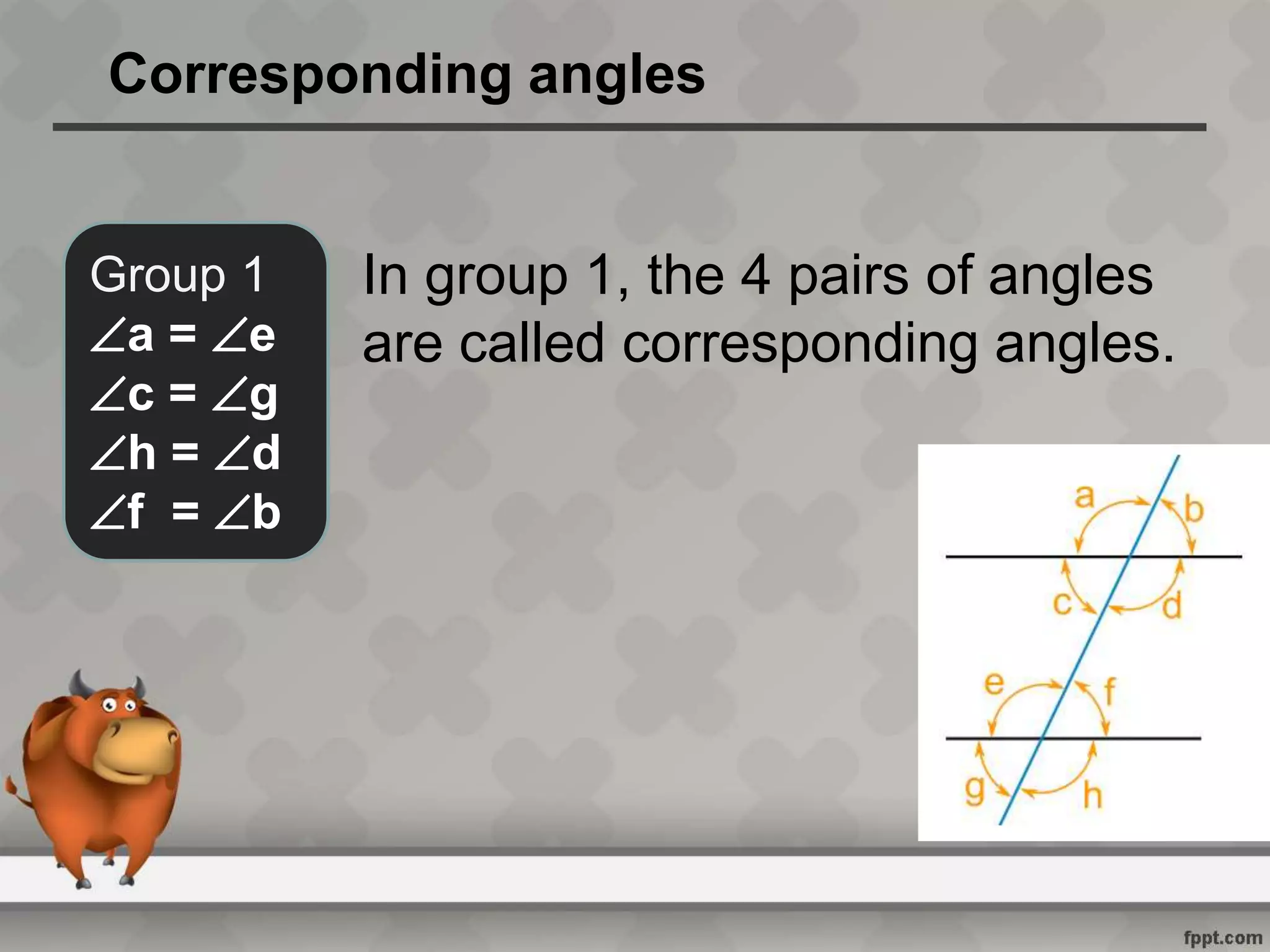 Corresponding angles
Group 1
a = e
c = g
h = d
f = b
In group 1, the 4 pairs of angles
are called corresponding angles.