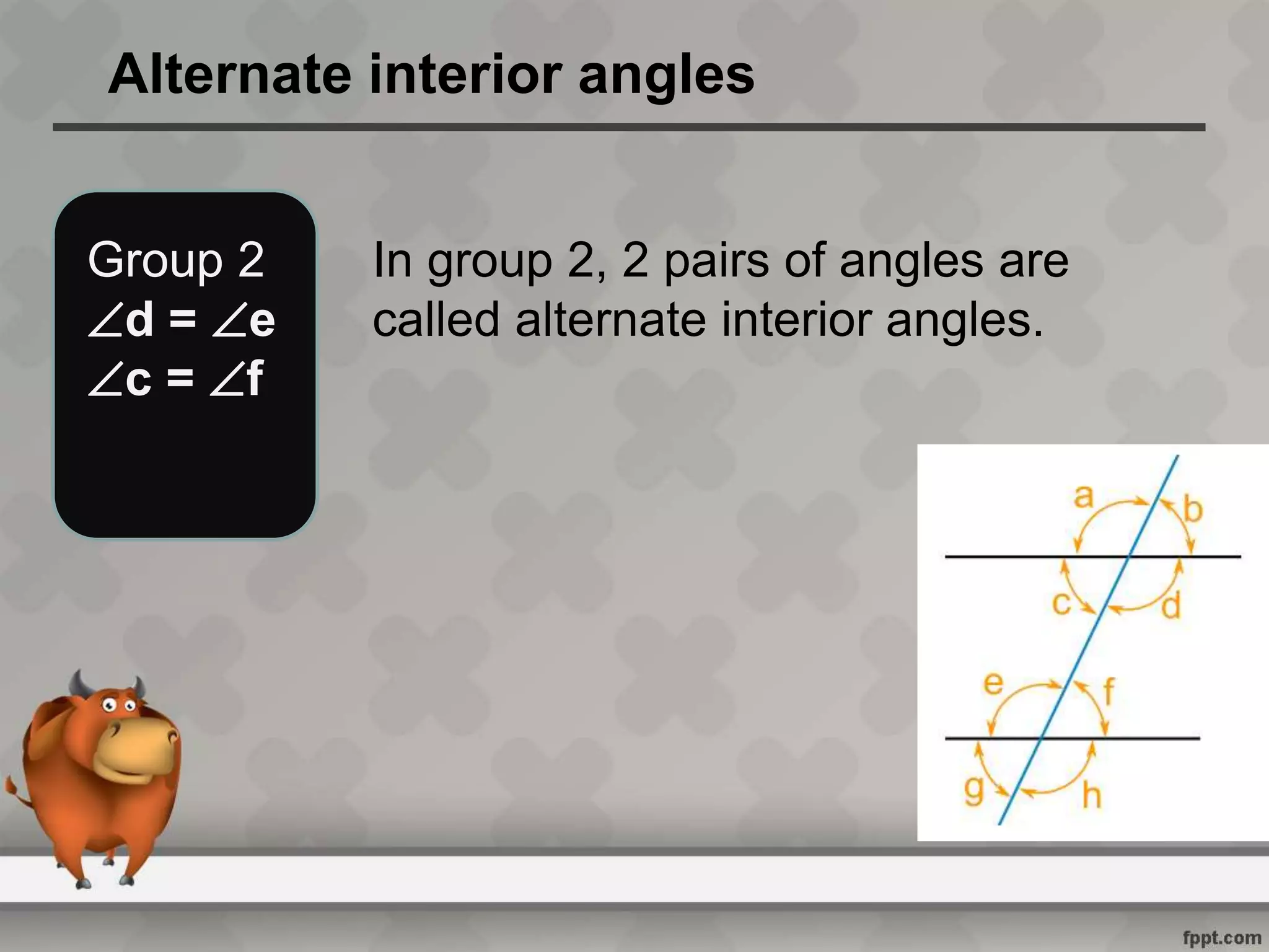 Alternate interior angles
Group 2
d = e
c = f
In group 2, 2 pairs of angles are
called alternate interior angles.