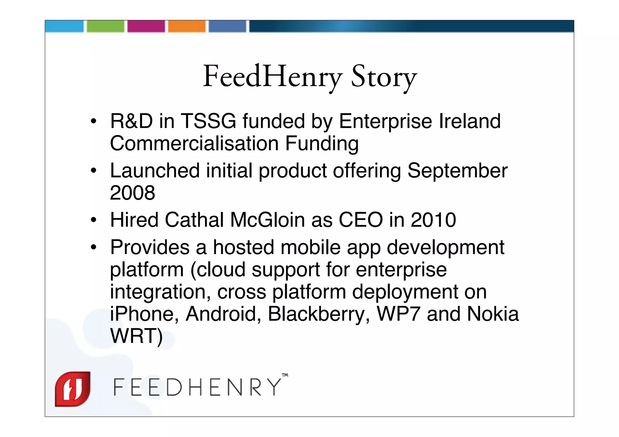 FeedHenry Story
• R&D in TSSG funded by Enterprise Ireland
  Commercialisation Funding
• Launched initial product offering September
  2008
• Hired Cathal McGloin as CEO in 2010
• Provides a hosted mobile app development
  platform (cloud support for enterprise
  integration, cross platform deployment on
  iPhone, Android, Blackberry, WP7 and Nokia
  WRT)
 