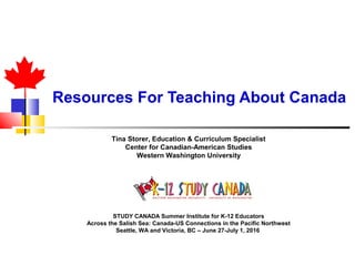 Resources For Teaching About Canada
Tina Storer, Education & Curriculum Specialist
Center for Canadian-American Studies
Western Washington University
STUDY CANADA Summer Institute for K-12 Educators
Across the Salish Sea: Canada-US Connections in the Pacific Northwest
Seattle, WA and Victoria, BC – June 27-July 1, 2016
 