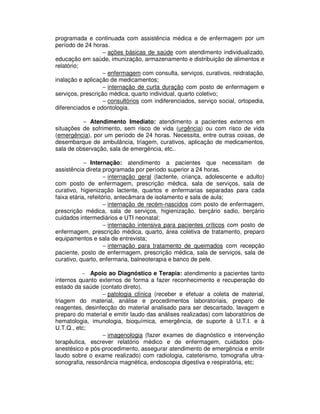 programada e continuada com assistência médica e de enfermagem por um
período de 24 horas.
− ações básicas de saúde com atendimento individualizado,
educação em saúde, imunização, armazenamento e distribuição de alimentos e
relatório;
− enfermagem com consulta, serviços, curativos, reidratação,
inalação e aplicação de medicamentos;
− internação de curta duração com posto de enfermagem e
serviços, prescrição médica, quarto individual, quarto coletivo;
− consultórios com indiferenciados, serviço social, ortopedia,
diferenciados e odontologia.
− Atendimento Imediato: atendimento a pacientes externos em
situações de sofrimento, sem risco de vida (urgência) ou com risco de vida
(emergência), por um período de 24 horas. Necessita, entre outras coisas, de
desembarque de ambulância, triagem, curativos, aplicação de medicamentos,
sala de observação, sala de emergência, etc..
− Internação: atendimento a pacientes que necessitam de
assistência direta programada por período superior a 24 horas.
− internação geral (lactente, criança, adolescente e adulto)
com posto de enfermagem, prescrição médica, sala de serviços, sala de
curativo, higienização lactente, quartos e enfermarias separadas para cada
faixa etária, refeitório, antecâmara de isolamento e sala de aula;
− internação de recém-nascidos com posto de enfermagem,
prescrição médica, sala de serviços, higienização, berçário sadio, berçário
cuidados intermediários e UTI neonatal;
− internação intensiva para pacientes críticos com posto de
enfermagem, prescrição médica, quarto, área coletiva de tratamento, preparo
equipamentos e sala de entrevista;
− internação para tratamento de queimados com recepção
paciente, posto de enfermagem, prescrição médica, sala de serviços, sala de
curativo, quarto, enfermaria, balneoterapia e banco de pele.
− Apoio ao Diagnóstico e Terapia: atendimento a pacientes tanto
internos quanto externos de forma a fazer reconhecimento e recuperação do
estado da saúde (contato direto).
− patologia clínica (receber e efetuar a coleta de material,
triagem do material, análise e procedimentos laboratoriais, preparo de
reagentes, desinfecção do material analisado para ser descartado, lavagem e
preparo do material e emitir laudo das análises realizadas) com laboratórios de
hematologia, imunologia, bioquímica, emergência, de suporte à U.T.I. e à
U.T.Q., etc;
− imagenologia (fazer exames de diagnóstico e intervenção
terapêutica, escrever relatório médico e de enfermagem, cuidados pós-
anestésico e pós-procedimento, assegurar atendimento de emergência e emitir
laudo sobre o exame realizado) com radiologia, cateterismo, tomografia ultra-
sonografia, ressonância magnética, endoscopia digestiva e respiratória, etc;
 