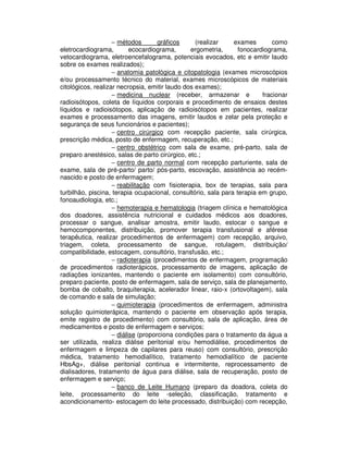 − métodos gráficos (realizar exames como
eletrocardiograma, ecocardiograma, ergometria, fonocardiograma,
vetocardiograma, eletroencefalograma, potenciais evocados, etc e emitir laudo
sobre os exames realizados);
− anatomia patológica e citopatologia (exames microscópios
e/ou processamento técnico do material, exames microscópicos de materiais
citológicos, realizar necropsia, emitir laudo dos exames);
− medicina nuclear (receber, armazenar e fracionar
radioisótopos, coleta de líquidos corporais e procedimento de ensaios destes
líquidos e radioisótopos, aplicação de radioisótopos em pacientes, realizar
exames e processamento das imagens, emitir laudos e zelar pela proteção e
segurança de seus funcionários e pacientes);
− centro cirúrgico com recepção paciente, sala cirúrgica,
prescrição médica, posto de enfermagem, recuperação, etc.;
− centro obstétrico com sala de exame, pré-parto, sala de
preparo anestésico, salas de parto cirúrgico, etc.;
− centro de parto normal com recepção parturiente, sala de
exame, sala de pré-parto/ parto/ pós-parto, escovação, assistência ao recém-
nascido e posto de enfermagem;
− reabilitação com fisioterapia, box de terapias, sala para
turbilhão, piscina, terapia ocupacional, consultório, sala para terapia em grupo,
fonoaudiologia, etc.;
− hemoterapia e hematologia (triagem clínica e hematológica
dos doadores, assistência nutricional e cuidados médicos aos doadores,
processar o sangue, analisar amostra, emitir laudo, estocar o sangue e
hemocomponentes, distribuição, promover terapia transfusional e aférese
terapêutica, realizar procedimentos de enfermagem) com recepção, arquivo,
triagem, coleta, processamento de sangue, rotulagem, distribuição/
compatibilidade, estocagem, consultório, transfusão, etc.;
− radioterapia (procedimentos de enfermagem, programação
de procedimentos radioterápicos, processamento de imagens, aplicação de
radiações ionizantes, mantendo o paciente em isolamento) com consultório,
preparo paciente, posto de enfermagem, sala de serviço, sala de planejamento,
bomba de cobalto, braquiterapia, acelerador linear, raio-x (ortovoltagem), sala
de comando e sala de simulação;
− quimioterapia (procedimentos de enfermagem, administra
solução quimioterápica, mantendo o paciente em observação após terapia,
emite registro de procedimento) com consultório, sala de aplicação, área de
medicamentos e posto de enfermagem e serviços;
− diálise (proporciona condições para o tratamento da água a
ser utilizada, realiza diálise peritonial e/ou hemodiálise, procedimentos de
enfermagem e limpeza de capilares para reuso) com consultório, prescrição
médica, tratamento hemodialítico, tratamento hemodialítico de paciente
HbsAg+, diálise peritonial continua e intermitente, reprocessamento de
dialisadores, tratamento de água para diálise, sala de recuperação, posto de
enfermagem e serviço;
− banco de Leite Humano (preparo da doadora, coleta do
leite, processamento do leite -seleção, classificação, tratamento e
acondicionamento- estocagem do leite processado, distribuição) com recepção,
 