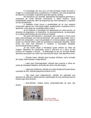 E a tecnologia, por sua vez é um dos principais modos de trazer a
imagem e a visualização para a arquitetura e a medicina, com seus programas
de desenho e simulação, e aparelhos que dão suporte a ambos.
Na Arquitetura, por exemplo, descobertas tecnológicas permitiram o
surgimento de novas técnicas construtivas, e desta maneira, novas
possibilidades projetuais; além de programas que instrumentalizam o arquiteto
na hora de desenhar.
A realidade virtual trouxe a possibilidade de se criar espaços
construídos apenas com informação digital, questionando a existência com a
aparência, o que pode ser visualizado sobre o que é.
Já na medicina, a tecnologia vem aparecendo em vários pontos, na
obtenção do diagnóstico, no tratamento, no acompanhamento, na prevenção,
ou na parte administrativa de uma clínica ou hospital.
Na parte administrativa a tecnologia vem mudando a forma como
toda a documentação, as fichas de pacientes, vêm sendo organizadas. Com o
advento do computador, o que era guardado em inúmeras pastas, que podiam
ocupar um cômodo inteiro, pode ser guardado em pequenos disquetes. Dessa
forma fica mais fácil encontrar e modificar a informação desejada,
economizando tempo e espaço.
Já nos outros casos a tecnologia quase sempre se utiliza da
imagem. Aparelhos de visualização, como o ultra-som ou o raio-x, já são
comuns em hospitais e clínicas. A oftalmologia já vem se servindo desses
aparelhos que podem ser vistos nos mais diversos casos. São aparelhos como:
− Excimer Laser: utilizado para cirurgias refrativas, como correção
de miopia, hipermetropia e astigmatismo;
− Laser para Fotocoagulação: utilizado para queimar a retina em
casos de retinopatia diabética, de buraco de retina e de alta miopia;
− Laser para Iridotomia: utilizado em casos de glaucoma para baixar
a pressão do olho, fazendo pequenos buracos na íris;
− Yag Laser para Capsulotomia: utilizado em pacientes que
operaram de catarata e desenvolveram opacificação de uma membrana que se
localiza logo atrás da lente;
− Auto-Refrator: análise prévia computadorizada do grau dos
óculos;
Fig. 6 Auto-refrator
Fonte: Arquivo Pessoal
 