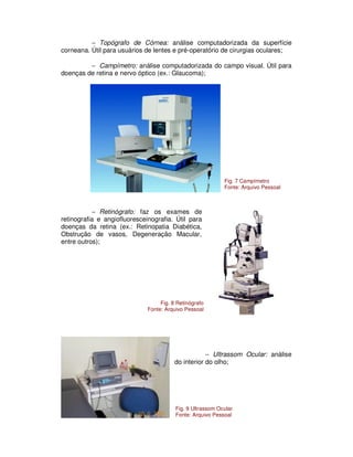 − Topógrafo de Córnea: análise computadorizada da superfície
corneana. Útil para usuários de lentes e pré-operatório de cirurgias oculares;
− Campímetro: análise computadorizada do campo visual. Útil para
doenças de retina e nervo óptico (ex.: Glaucoma);
− Retinógrafo: faz os exames de
retinografia e angiofluoresceinografia. Útil para
doenças da retina (ex.: Retinopatia Diabética,
Obstrução de vasos, Degeneração Macular,
entre outros);
− Ultrassom Ocular: análise
do interior do olho;
Fig. 7 Campímetro
Fonte: Arquivo Pessoal
Fig. 8 Retinógrafo
Fonte: Arquivo Pessoal
Fig. 9 Ultrassom Ocular
Fonte: Arquivo Pessoal
 