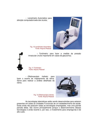 − Lensômetro Automático: para
aferição computadorizada dos óculos;
− Tonômetro: para fazer a medida da pressão
intraocular (muito importante em casos de glaucoma);
− Oftalmoscópio Indireto: para
fazer o exame de mapeamento de retina.
Serve para realizar a análise detalhada da
retina.
As tecnologias telemáticas estão sendo desenvolvidas para estarem
presentes em todas as Unidades Funcionais de um estabelecimento de saúde.
Estas ainda não possuem todas as tecnologias empregadas, mas uma grande
parcela delas. Isto ocorre principalmente porque o desenvolvimento dessas
tecnologias é ainda recente e, por isso, o investimento para emprega-las é de
alto custo.
Fig. 10 Lensômetro Automático
Fonte: Arquivo Pessoal
Fig. 11 Tonômetro
Fonte: Arquivo Pessoal
Fig. 12 Oftalmoscópio Indireto
Fonte: Arquivo Pessoal
 