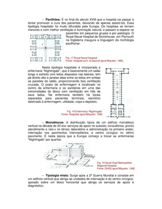 − Pavilhões: É no final do século XVIII que o hospital vai passar a
tentar promover a cura dos pacientes, deixando de apenas assisti-los. Essa
tipologia hospitalar foi muito difundida pela Europa. Os hospitais se tornam
menores e com melhor ventilação e iluminação natural, e passam a separar os
pacientes em pequenos grupos e por patologia. O
Royal Naval Hospital de Stonehouse, em Plymouth
na Inglaterra inaugura a linguagem da morfologia
pavilhonar.
Nesta tipologia hospitalar é incorporada a
enfermaria “Nightingale”, que é basicamente um salão
longo e estreito com leitos dispostos nas laterais, tem
pé direito alto e janelas altas entre os leitos em ambas
as paredes do salão, proporcionando boa ventilação
cruzada. O posto de enfermagem é localizado no
centro da enfermaria e os sanitários em uma das
extremidades do bloco com ventilação em três de
seus lados. Na enfermaria também há locais
separados para pacientes terminais, escritório
destinado à enfermagem, utilidade, copa e depósito.
− Monoblocos: A distribuição típica de um edifício monobloco
vertical na década de 20 era: serviços de apoio no subsolo; consultórios, pronto
atendimento e raio-x no térreo; laboratório e administração no primeiro andar;
internação nos pavimentos intermediários; e centro cirúrgico no último
pavimento. É nesta época que a Europa começa a trocar as enfermarias
“Nightingale” por quartos.
− Tipologia mista: Surge após a 2ª Guerra Mundial e consiste em
um edifício vertical que abriga as unidades de internação e do centro cirúrgico,
apoiado sobre um bloco horizontal que abriga os serviços de apoio e
diagnóstico.
Fig. 17 Royal Naval Hospital
Fonte: Hospital arch. & beyond apud Miquelin, 1992.
Fig. 18 Enfermaria “Nightingale”
Fonte: Hospitals apud Miquelin, 1992
Fig. 19 South East Metropolitan
Regional Hospital
Fonte: DHSS apud Miquelin, 1992
 