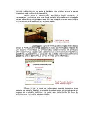 controle epidemiológico do país, e também para melhor aplicar a verba
disponível onde realmente é necessário.
Assim, com a incorporação tecnológica neste ambiente, é
necessária a previsão de uma estação de trabalho adequadamente planejada
para a utilização do computador e este deve ser ligado à rede que se comunica
com a secretaria da saúde para o envio de dados.
− Enfermagem: a grande revolução tecnológica dentro dessa
área é o Prontuário Eletrônico (cadastro de todas as informações médicas de
um paciente transmitidas ou armazenadas eletronicamente). O prontuário
eletrônico minimiza a desatenção a detalhes que podem ser muito importantes;
possibilita a busca coletiva, a pesquisa e as análises estatísticas; assim como
possibilita, através da Internet, o acesso imediato a toda informação.
Dessa forma, o posto de enfermagem precisa incorporar uma
estação de trabalho ligada a uma rede de cabeamento estruturado para ter
acesso ao prontuário eletrônico, de modo que, dependendo do fluxo de
enfermeiras, é necessária a sua ampliação.
Fig. 21 Sala de Vacina
Fonte: arquivo pessoal
Fig.22 Prontuário Eletrônico
Fonte: www.epub.org.br
 