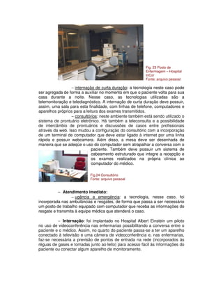 − internação de curta duração: a tecnologia neste caso pode
ser agregada de forma a auxiliar no momento em que o paciente volta para sua
casa durante a noite. Nesse caso, as tecnologias utilizadas são a
telemonitoração e telediagnóstico. A internação de curta duração deve possuir,
assim, uma sala para esta finalidade, com linhas de telefone, computadores e
aparelhos próprios para a leitura dos exames transmitidos.
− consultórios: neste ambiente também está sendo utilizado o
sistema de prontuário eletrônico. Há também a teleconsulta e a possibilidade
de intercâmbio de prontuários e discussões de casos entre profissionais
através da web. Isso mudou a configuração do consultório com a incorporação
de um terminal de computador que deve estar ligado à internet por uma linha
rápida e possuir webcamera. Além disso, a mesa deve ser desenhada de
maneira que se adeqüe o uso do computador sem atrapalhar a conversa com o
paciente. Também deve possuir um sistema de
cabeamento estruturado que integre a recepção e
os exames realizados na própria clínica ao
computador do médico.
− Atendimento imediato:
− ugência e emergência: a tecnologia, nesse caso, foi
incorporada nas ambulâncias e resgates, de forma que passa a ser necessário
um posto de trabalho equipado com computador que receba as informações do
resgate e transmita à equipe médica que atenderá o caso.
− Internação: foi implantado no Hospital Albert Einstein um piloto
no uso de videoconferência nas enfermarias possibilitando a conversa entre o
paciente e o médico. Assim, no quarto do paciente passa-se a ter um aparelho
conectado à televisão e uma câmera de videoconferência e, nas enfermarias,
faz-se necessária a previsão de pontos de entrada na rede (incorporados às
réguas de gases e tomadas junto ao leito) para acesso fácil às informações do
paciente ou conectar algum aparelho de monitoramento.
Fig. 23 Posto de
Enfermagem – Hospital
InCor
Fonte: arquivo pessoal
Fig.24 Consultório
Fonte: arquivo pessoal
 