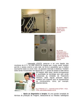 − internação UTI/CTI: passa-se a ter uma ligação dos
monitores da U.T.I. na rede interna do hospital que, muitas vezes, também
permite o acesso externo a esta rede, de forma a possibilitar que o médico
acompanhe todos os sinais vitais do paciente internado à distância. Também
estão sendo incorporados nas réguas de U.T.I. pontos de acesso à rede interna
do hospital. Além disso, devido principalmente
à quantidade de tecnologia que está sendo
incorporada às Unidades de Tratamento
Intensivo, estas réguas possuem alguns
modelos com suportes para os equipamentos
de monitoramento, como, por exemplo,
estantes laterais.
− Apoio ao diagnóstico e terapia: há uma grande variedade de
técnicas de produção de imagens, destacando-se os métodos radiológicos
Fig. 25 Enfermaria
Hospital InCor
Fonte: arquivo
pessoal
Fig. 26 Det.
Enfermaria InCor -
tomada de acesso à
rede incorporada na
régua ao lado do leito
Fonte: arquivo
pessoal
Fig. 27 Monitor U.T.I. – transmite sinais ao Palm – InCor
Fonte: www.estado.estadao.com.br
 