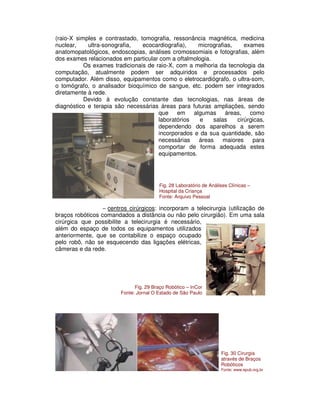 (raio-X simples e contrastado, tomografia, ressonância magnética, medicina
nuclear, ultra-sonografia, ecocardiografia), micrografias, exames
anatomopatológicos, endoscopias, análises cromossomiais e fotografias, além
dos exames relacionados em particular com a oftalmologia.
Os exames tradicionais de raio-X, com a melhoria da tecnologia da
computação, atualmente podem ser adquiridos e processados pelo
computador. Além disso, equipamentos como o eletrocardiógrafo, o ultra-som,
o tomógrafo, o analisador bioquímico de sangue, etc. podem ser integrados
diretamente à rede.
Devido à evolução constante das tecnologias, nas áreas de
diagnóstico e terapia são necessárias áreas para futuras ampliações, sendo
que em algumas áreas, como
laboratórios e salas cirúrgicas,
dependendo dos aparelhos a serem
incorporados e da sua quantidade, são
necessárias áreas maiores para
comportar de forma adequada estes
equipamentos.
− centros cirúrgicos: incorporam a telecirurgia (utilização de
braços robóticos comandados a distância ou não pelo cirurgião). Em uma sala
cirúrgica que possibilite a telecirurgia é necessário,
além do espaço de todos os equipamentos utilizados
anteriormente, que se contabilize o espaço ocupado
pelo robô, não se esquecendo das ligações elétricas,
câmeras e da rede.
Fig. 28 Laboratório de Análises Clínicas –
Hospital da Criança
Fonte: Arquivo Pessoal
Fig. 30 Cirurgia
através de Braços
Robóticos
Fonte: www.epub.org.br
Fig. 29 Braço Robótico – InCor
Fonte: Jornal O Estado de São Paulo
 
