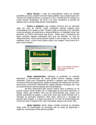 − Apoio técnico: a rede de computadores interna ao hospital
possibilita que essa unidade funcional receba pedidos, faça a dispensação com
controle por código de barras e consiga ter o seu levantamento do estoque os
custos sempre atualizados, de forma a se fazer necessária a previsão de
espaços para a incorporação desses computadores.
− Ensino e pesquisa: esta unidade funcional vem se utilizando
cada vez mais da internet, sendo necessário apenas espaços para
computadores com acesso à web. Também estão começando a ser utilizadas
novas tecnologias, principalmente a videoconferência e a realidade virtual, que
permitem um melhor treinamento dos alunos. Nesse caso é necessário que
sejam previstos espaços adequados para que, por exemplo, no caso da
videoconferência, vários alunos possam assistir a uma cirurgia, ou, no caso da
realidade virtual, o aluno treine operar sobre uma imagem virtual antes de ir
para a sala cirúrgica.
− Apoio administrativo: softwares já existentes no mercado
destinados a administração em saúde podem diminuir espaços nesses
ambientes. Onde eram necessários armários e espaços para fichários para
armazenar folhas de pagamentos, gestão de estoque de materiais de consumo,
documentos, controle de medicamentos, registro paciente/ marcação, etc., hoje
já é possível prever apenas espaços para computadores.
Na área responsável pelo arquivo médico (ativo e passivo) há um
grande impacto nesse sentido com a implantação do prontuário eletrônico. O
espaço nesse caso também tinha que ser dimensionado para ocupar uma
grande quantidade de papéis, e essa área física está sendo liberada com a
utilização do prontuário eletrônico. Além disso, diminui-se a circulação de
pessoas pelo hospital, e o papel, que pode ser um fator de contaminação por
circular por todo o hospital e ser muito manuseado, passa a não existir mais.
− Apoio logístico: dentro dessa unidade funcional as principais
áreas onde há incorporação de tecnologia são as áreas de segurança e
vigilância, manutenção e Infra-estrutura predial.
Fig. 31 Ensino Médio a Distância
Fonte: www.edumed.net
08/02/2003
 