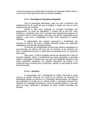 número de pessoas circulando pelos corredores da Instituição também diminui,
o que faz com que haja menos risco de infecção hospitalar.
5.1.4 – Tecnologia na Arquitetura Hospitalar
Com as tecnologias telemáticas, cada vez mais a arquitetura dos
estabelecimentos de saúde tem que se adaptar à rapidez com que os novos
equipamentos vêm surgindo.
Devido a esse ritmo acelerado na evolução tecnológica dos
equipamentos, as áreas de Diagnóstico e Terapia são as que têm maior
tendência a mudanças; pois com a evolução dos equipamentos pode-se ser
necessário mais ou menos espaço. Isso gera uma grande necessidade de se
adaptar, o que torna a flexibilidade um fator muito importante no edifício
hospitalar.
A padronização dos espaços proporciona a flexibilidade dos
cômodos do edifício, de forma a abrigar diferentes tarefas com pequenas
adaptações e sem grandes alterações físicas.
O aumento da complexidade funcional dos edifícios hospitalares foi
acompanhado, nos últimos 100 anos, por um aumento no seu tamanho. Ou
seja, o estabelecimento para a saúde deve ser pensado como um organismo
que cresce.
Além disso, o edifício hospitalar precisa ser pensado sob a ótica da
infecção hospitalar. Assim, é fundamental que sejam planejadas e pensadas
todas as instalações do edifício para que não haja instalações aparentes, pois
certos ambientes necessitam de cuidados específicos de projeto e de
superfícies lisas e laváveis para a prevenção, redução ou eliminação de riscos
de contaminação.
5.1.4.1 – Estrutura
A preocupação com a flexibilidade do edifício destinado a saúde
inicia-se no projeto estrutural. Um modo de se melhorar as condições de
flexibilidade através da estrutura é a modulação desencontrada. Os espaços
são projetados em função de um módulo, porém a modulação estrutural fica
defasada da modulação arquitetônica, assim as paredes passam a não estar
sobre as vigas, facilitando a passagem de dutos verticais embutidos nas
paredes.
 