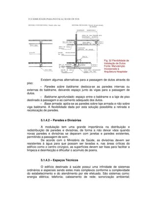 Existem algumas alternativas para a passagem de dutos através do
piso:
− Paredes sobre baldrame: desloca-se as paredes internas ou
externas do baldrame, deixando espaço junto às vigas para a passagem de
dutos.
− Baldrame aprofundado: espaço entre o baldrame e a laje de piso
destinado à passagem e ao caimento adequado dos dutos.
− Base armada: apóia-se as paredes sobre laje armada e não sobre
viga baldrame. A flexibilidade dada por esta solução possibilita a retirada e
recolocação de paredes.
5.1.4.2 – Paredes e Divisórias
A modulação tem uma grande importância na distribuição e
redistribuição de paredes e divisórias, de forma a não deixar vãos quando
novas paredes e divisórias se deparam com janelas e paredes existentes,
permitindo a passagem de som.
De acordo com o Ministério da Saúde, as divisórias devem ser
resistentes à água para que possam ser lavadas e, nas áreas críticas do
edifício como o centro cirúrgico, as superfícies devem ser lisas para facilitar a
limpeza e desinfecção e dificultar o acúmulo de poeira.
5.1.4.3 – Espaços Técnicos
O edifício destinado à saúde possui uma infinidade de sistemas
ordinários e especiais sendo estes mais complexos conforme a complexidade
do estabelecimento e do atendimento por ele efetuado. São sistemas como:
energia elétrica; telefonia; cabeamento de rede; sonorização ambiental;
Fig. 32 Flexibilidade de
Instalação de Dutos
Fonte: Manutenção
Incorporada à
Arquitetura Hospitalar
 