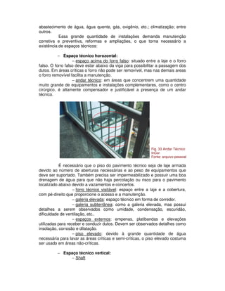 abastecimento de água, água quente, gás, oxigênio, etc.; climatização; entre
outros.
Essa grande quantidade de instalações demanda manutenção
corretiva e preventiva, reformas e ampliações, o que torna necessário a
existência de espaços técnicos:
− Espaço técnico horozontal:
− espaço acima do forro falso: situado entre a laje e o forro
falso. O forro falso deve estar abaixo da viga para possibilitar a passagem dos
dutos. Em áreas críticas o forro não pode ser removível, mas nas demais areas
o forro removível facilita a manutenção.
− andar técnico: em áreas que concentrem uma quantidade
muito grande de equipamentos e instalações complementares, como o centro
cirúrgico, é altamente compensador e justificável a presença de um andar
técnico.
É necessário que o piso do pavimento técnico seja de laje armada
devido ao número de aberturas necessárias e ao peso de equipamentos que
deve ser suportado. Também precisa ser impermeabilizado e possuir uma boa
drenagem de água para que não haja percolação ou risco para o pavimento
localizado abaixo devido a vazamentos e concertos.
− forro técnico visitável: espaço entre a laje e a cobertura,
com pé-direito que proporcione o acesso e a manutenção.
− galeria elevada: espaço técnico em forma de corredor.
− galeria subterrânea: como a galeria elevada, mas possui
detalhes a serem observados como umidade, condensação, escuridão,
dificuldade de ventilação, etc..
− espaços externos: empenas, platibandas e elevações
utilizadas para receber e conduzir dutos. Devem ser observados detalhes como
insolação, corrosão e dilatação.
− piso elevado: devido à grande quantidade de água
necessária para lavar as áreas críticas e semi-críticas, o piso elevado costuma
ser usado em áreas não-críticas.
− Espaço técnico vertical:
− Shaft
Fig. 33 Andar Técnico
InCor
Fonte: arquivo pessoal
 