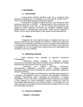 1. Introdução
1.1 – Apresentação
O tema desta Iniciação Científica surgiu de um interesse sobre
Arquitetura Hospitalar por ter percebido que havia poucos estudos sobre o
tema e uma necessidade de aprofundamento do assunto.
A pesquisa foi iniciada em Agosto de 2002, e em Outubro de 2003
apresentei parte dela no SIICUSP. A apresentação foi feita juntamente com
outros três pôsteres, onde cada um teve 20 minutos para apresentar sua
pesquisa e então esclarecer as dúvidas que surgissem. Qualquer pessoa
poderia assistir as apresentações dos painéis, porém poucas realmente o
fizeram, de forma que a apresentação foi feita apenas para poucas pessoas.
1.2 – Objetivo
A pesquisa tem como objetivo estudar as relações entre este novo
serviço de saúde que está nascendo nas cidades, a melhoria do sistema já
existente com a utilização da telemática e como a arquitetura está absorvendo
e se adaptando a tais modificações no exercício da medicina. Isso implica na
necessidade de um novo espaço (tanto espaço físico como ciberespaço) que
se adeqüe a esta nova realidade.
1.3 – Metodologia Aplicada
Nesta pesquisa foram utilizadas as seguintes ferramentas
metodológicas:
− Referências teóricas baseadas em bibliografia nacional,
internacional e periódicos relacionados à temática, tendo realizado uma revisão
profunda junto aos principais centros de estudo do tema.
− Entrevistas com médicos, pacientes, funcionários,
administradores hospitalares, engenheiro clínico, arquiteto hospitalar,
psicólogos, assistente social e empresas que utilizam a telemática integrada ao
espaço arquitetônico.
A maior dificuldade encontrada para a realização desta pesquisa foi
a escassez de bibliografia sobre os assuntos aqui estudados (Arquitetura
Hospitalar, Telemedicina, Novas Tecnologias da informação e o Espaço
Arquitetônico Virtual). Além disso, a bibliografia existente está pouco atualizada
e muito dispersa em várias publicações, gerando dúvidas por causa de
informações desencontradas ou até mesmo opostas, e acarretando em uma
busca exaustiva e muito ampla de vários títulos para conseguir formar um todo
com informação consistente.
1.4 – Estrutura do Relatório
− Capítulo 1: Introdução
 