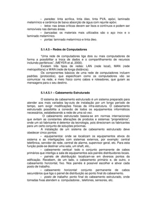 − paredes: tinta acrílica, tinta óleo, tinta PVA, epóxi, laminado
melamínico e cerâmica de baixa absorção de água com rejunte epóxi.
− tetos: nas áreas críticas devem ser lisos e contínuos e podem ser
removíveis nas demais áreas.
− bancadas: os materiais mais utilizados são o aço inox e o
laminado melamínico.
− portas: laminado melamínico e tinta óleo.
5.1.4.5 – Redes de Computadores
“Uma rede de computadores liga dois ou mais computadores de
forma a possibilitar a troca de dados e o compartilhamento de recursos
incluindo periféricos”, (MEYER et al, 2000).
Existem três tipos de redes: LAN (rede local), MAN (rede
metropolitana) e WAN (rede de longa distância).
Os componentes básicos de uma rede de computadores incluem
padrões (protocolos), que especificam como os computadores vão se
comunicar na rede, e meio físico como cabos e roteadores, que guiam as
mensagens para o seu destino.
5.1.4.5.1 – Cabeamento Estruturado
O sistema de cabeamento estruturado é um sistema preparado para
atender aos mais variados lay-outs de instalação por um longo período de
tempo, sem exigir modificações físicas da infra-estrutura. O cabeamento
estruturado possibilita a conexão de todos os equipamentos informáticos
necessários, estabelecendo a rede de uma só vez.
O cabeamento estruturado baseia-se em normas internacionais
que evitam as constantes alterações de produtos e sistemas “proprietários”,
onde um só fabricante é detentor da tecnologia, pois direcionam os fabricantes
para um certo conjunto de soluções próximas.
A instalação de um sistema de cabeamento estruturado deve
obedecer cinco pontos:
− equipamentos: onde se localizam os equipamentos ativos do
sistema e as interligações com sistemas externos, por exemplo: central
telefônica, servidor de rede, central de alarme, supervisor geral, etc. Para esta
função pode-se destinar uma sala, um shaft, etc,.
− cabeamento vertical: todo o conjunto permanente de cabos
primários que interliga a sala de equipamentos aos painéis distribuidores locais.
− painéis de distribuição: localizam-se em diversos pontos da
edificação. Recebem, de um lado, o cabeamento primário e, de outro, o
cabeamento horizontal, fixo. Nos painéis é possível escolher e ativar cada
posto de trabalho.
− cabeamento horizontal: conjunto permanente de cabos
secundários que liga o painel de distribuição ao ponto final do cabeamento.
− posto de trabalho: ponto final do cabeamento estruturado, onde
tomadas fixas atendem a computadores , telefones, sensores, etc.
 