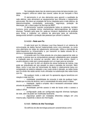 Na instalação deste tipo de sistema para sinais de baixa tensão (voz,
dados, imagem) utiliza-se cabos tipo coaxial, cabos de par trançado e fibra
ótica.
O aterramento é um dos elementos para garantir a qualidade da
rede elétrica, esta alimentará os equipamentos que utilizarão o cabeamento
estruturado. Ele deve ser projetado de forma integrada para a rede elétrica, de
telecomunicações, computação, automação, segurança, proteção de
descargas, etc, e deve seguir as Normas da ABNT.
O aterramento, quando contemplando todos os sistemas, também
funciona como proteção contra interferências eletromagnéticas de origens
diversas. Também para esse fim, pode-se introduzir dispositivos de proteção
para linhas e implantar um sistema de pára-raios para as estruturas,
assegurando também a proteção das pessoas que utilizam o sistema.
5.1.4.5.2 – Rede sem Fio
A rede local sem fio (Wireless Local Área Network) é um sistema de
comunicação de dados flexível implementada como uma extensão, ou como
uma alternativa às redes de cabeamento estruturado. Utiliza a tecnologia de
rádio-frequência ou infravermelho e, por transmitir os dados através do ar,
diminui a necessidade dos cabos.
A conexão sem fio é feita através de uma placa especial de rede no
servidor e precisa que os computadores possuam adaptadores para recepção
e irradiação para se conectar ao servidor, além de uma antena. Assim, o
usuário acessa a rede sem a preocupação com um lugar para se conectar.
Os nós sem fio têm um alcance de várias centenas de metros, mas
pode ser prejudicado por aço pesado ou pisos e paredes de concreto. Além
disso, como a sua taxa de transmissão de dados é relativamente baixa em
comparação ao sistema cabeado e seu custo ainda é elevado, as redes locais
sem fio ainda não estão sendo muito utilizadas na substituição das redes locais
com fio.
De qualquer modo, a rede sem fio apresenta alguns benefícios em
relação à rede com fio:
− mobilidade: possibilidade de conexão à rede de qualquer lugar,
desde que na área de alcance, sem a necessidade de estar preso a cabos.
− instalação rápida e simples: não é necessário atravessar cabos
através de paredes e andares.
− flexibilidade: permite acesso à rede de locais onde o acesso a
cabos é difícil.
− configuração: pode ser configurada segundo diversas tipologias
de rede, além de poder ser modificada facilmente.
− segurança: podem ser instalados diferentes códigos em uma
mesma sala, impedindo o desvio de informação.
5.1.4.6 – Edifício de Alta Tecnologia
Os edifícios de alta tecnologia possuem características como:
 