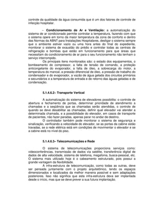 controle da qualidade da água consumida que é um dos fatores de controle de
infecção hospitalar.
− Condicionamento de Ar e Ventilação: a automatização do
sistema de ar condicionado permite controlar a temperatura, fazendo com que
o sistema opere em torno da maior temperatura da zona de conforto e dentro
das Normas da ABNT para Instalações Hospitalares, desligar o sistema sempre
que o ambiente estiver vazio ou uma hora antes do final do expediente,
monitorar o sistema de exaustão do prédio e controlar todas as centrais de
refrigeração e bombas que estão em funcionamento para que áreas que
necessitam do condicionamento de ar para o seu funcionamento não tenham o
serviço interrompido.
Os principais itens monitorados são: o estado dos equipamentos, o
bombeamento do compressor, a falta de tensão de comando, a proteção
anticongelante do evaporador, a falta de óleo, a sobrecarga do motor, a
temperatura do mancal, a pressão diferencial de óleo, a pressão de trabalho do
condensador e do evaporador, a vazão de água gelada dos circuitos primários
e secundários e a temperatura de entrada e de retorno das águas geladas e de
condensação.
5.1.4.6.2– Transporte Vertical
A automatização do sistema de elevadores possibilita: o controle de
abertura e fechamento de portas, determinar prioridade de atendimento a
chamadas e a seqüência que as chamadas serão atendidas, o controle de
quando se deve desabilitar as chamadas, definir qual elevador vai atender a
determinada chamada, e a possibilidade do elevador, em casos de transporte
de pacientes, não fazer paradas, apenas parar no andar de destino.
O controlador também pode monitorar o sistema de segurança e
sinalização, verificando a velocidade do elevador, se as portas da cabine estão
travadas, se a rede elétrica está em condições de movimentar o elevador e se
a cabine está no nível do piso.
5.1.4.6.3– Telecomunicações e Rede
O sistema de telecomunicações proporciona serviços como:
videoconferências, transmissão de dados via satélite, transferência digital de
dados de alta velocidade, sistema de telefonia, megafonia, busca-pessoal, etc.
O sistema mais utilizado hoje é o cabeamento estruturado, pois possui a
grande vantagem da flexibilidade.
A infra-estrutura de telecomunicação, como todas as outras, deve
ser pensada juntamente com o projeto arquitetônico, tendo os espaços
dimensionados e localizados da melhor maneira possível e sem adaptações
posteriores. Isso não significa que esta infra-estrutura deva ser implantada
desde o início, mas que se deve prever a sua futura implantação.
 