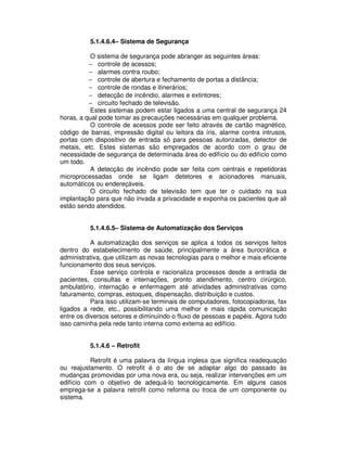 5.1.4.6.4– Sistema de Segurança
O sistema de segurança pode abranger as seguintes áreas:
− controle de acessos;
− alarmes contra roubo;
− controle de abertura e fechamento de portas a distância;
− controle de rondas e itinerários;
− detecção de incêndio, alarmes e extintores;
− circuito fechado de televisão.
Estes sistemas podem estar ligados a uma central de segurança 24
horas, a qual pode tomar as precauções necessárias em qualquer problema.
O controle de acessos pode ser feito através de cartão magnético,
código de barras, impressão digital ou leitora da íris, alarme contra intrusos,
portas com dispositivo de entrada só para pessoas autorizadas, detector de
metais, etc. Estes sistemas são empregados de acordo com o grau de
necessidade de segurança de determinada área do edifício ou do edifício como
um todo.
A detecção de incêndio pode ser feita com centrais e repetidoras
microprocessadas onde se ligam detetores e acionadores manuais,
automáticos ou endereçáveis.
O circuito fechado de televisão tem que ter o cuidado na sua
implantação para que não invada a privacidade e exponha os pacientes que ali
estão sendo atendidos.
5.1.4.6.5– Sistema de Automatização dos Serviços
A automatização dos serviços se aplica a todos os serviços feitos
dentro do estabelecimento de saúde, principalmente a área burocrática e
administrativa, que utilizam as novas tecnologias para o melhor e mais eficiente
funcionamento dos seus serviços.
Esse serviço controla e racionaliza processos desde a entrada de
pacientes, consultas e internações, pronto atendimento, centro cirúrgico,
ambulatório, internação e enfermagem até atividades administrativas como
faturamento, compras, estoques, dispensação, distribuição e custos.
Para isso utilizam-se terminais de computadores, fotocopiadoras, fax
ligados a rede, etc., possibilitando uma melhor e mais rápida comunicação
entre os diversos setores e diminuindo o fluxo de pessoas e papéis. Agora tudo
isso caminha pela rede tanto interna como externa ao edifício.
5.1.4.6 – Retrofit
Retrofit é uma palavra da língua inglesa que significa readequação
ou reajustamento. O retrofit é o ato de se adaptar algo do passado às
mudanças promovidas por uma nova era, ou seja, realizar intervenções em um
edifício com o objetivo de adequá-lo tecnologicamente. Em alguns casos
emprega-se a palavra retrofit como reforma ou troca de um componente ou
sistema.
 