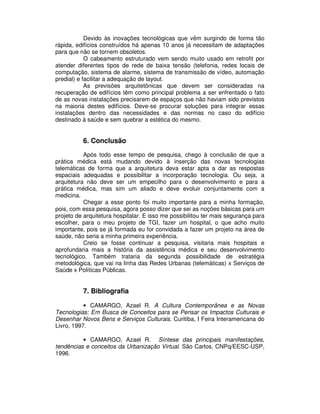Devido às inovações tecnológicas que vêm surgindo de forma tão
rápida, edifícios construídos há apenas 10 anos já necessitam de adaptações
para que não se tornem obsoletos.
O cabeamento estruturado vem sendo muito usado em retrofit por
atender diferentes tipos de rede de baixa tensão (telefonia, redes locais de
computação, sistema de alarme, sistema de transmissão de vídeo, automação
predial) e facilitar a adequação de layout.
As previsões arquitetônicas que devem ser consideradas na
recuperação de edifícios têm como principal problema a ser enfrentado o fato
de as novas instalações precisarem de espaços que não haviam sido previstos
na maioria destes edifícios. Deve-se procurar soluções para integrar essas
instalações dentro das necessidades e das normas no caso do edifício
destinado à saúde e sem quebrar a estética do mesmo.
6. Conclusão
Após todo esse tempo de pesquisa, chego à conclusão de que a
prática médica está mudando devido à inserção das novas tecnologias
telemáticas de forma que a arquitetura deva estar apta a dar as respostas
espaciais adequadas e possibilitar a incorporação tecnologia. Ou seja, a
arquitetura não deve ser um empecilho para o desenvolvimento e para a
prática médica, mas sim um aliado e deve evoluir conjuntamente com a
medicina.
Chegar a esse ponto foi muito importante para a minha formação,
pois, com essa pesquisa, agora posso dizer que sei as noções básicas para um
projeto de arquitetura hospitalar. E isso me possibilitou ter mais segurança para
escolher, para o meu projeto de TGI, fazer um hospital, o que acho muito
importante, pois se já formada eu for convidada a fazer um projeto na área de
saúde, não seria a minha primeira experiência.
Creio se fosse continuar a pesquisa, visitaria mais hospitais e
aprofundaria mais a história da assistência médica e seu desenvolvimento
tecnológico. Também trataria da segunda possibilidade de estratégia
metodológica, que vai na linha das Redes Urbanas (telemáticas) x Serviços de
Saúde x Políticas Públicas.
7. Bibliografia
• CAMARGO, Azael R. A Cultura Contemporânea e as Novas
Tecnologias: Em Busca de Conceitos para se Pensar os Impactos Culturais e
Desenhar Novos Bens e Serviços Culturais. Curitiba, I Feira Interamericana do
Livro, 1997.
• CAMARGO, Azael R. Síntese das principais manifestações,
tendências e conceitos da Urbanização Virtual. São Carlos, CNPq/EESC-USP,
1996.
 