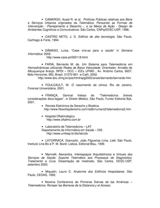 • CAMARGO, Azael R. et al. Políticas Públicas relativas aos Bens
e Serviços Urbanos originados da Telemática: Pensando as Formas de
Intervenção - Planejamento e Desenho -, e os Meios de Ação - Design de
Ambientes Cognitivos e Comunicativos. São Carlos, CNPq/EESC-USP, 1998.
• CASTRO NETO, J. S. Edifício de alta tecnologia. São Paulo,
Carthago & Forte, 1994.
• DÂMASO, Luísa. “Case vira-se para a saúde” in Semana
Informática. 2002.
http://www.case.pt/000118.html
• FARIA, Bernardo M. de. Um Sistema para Telemedicina em
Hemodinâmicas utilizando Redes de Baixa Velocidade. Orientador: Arnaldo de
Albuquerque Araújo. NPDI – DCC – ICEx UFMG , Av. Antônio Carlos, 6657,
Belo Horizonte, MG, Brasil, 31270-901. e-Cath, 2002.
http://www.dcc.ufmg.br/pos/html/spg2002/anais/bernardo/bernardo.htm
• FOULCAULT, M. O nascimento da clinica. Rio de Janeiro,
Forense Universitária, 2001.
• FRANÇA, Genival Veloso de. “Telemedicina: breves
considerações ético-legais”. in Direito Médico. São Paulo, Fundo Editorial Byk,
2001.
• Revista Eletrónica de Derecho y Bioética.
http://www.filosofiayderecho.com/redb/numero2/telemedicina2.htm
• Hospital Oftalmológico
http://www.oftalmo.com.br
• Laboratório de Telemedicina – LAT
Departamento de Informática em Saúde – DIS
http://www.unifesp.br/dis/lat/cdv
• LATORRACA, Giancarlo. João Filgueiras Lima, Lelé. São Paulo,
Instituto Lina Bo e P. M. Bardi; Lisboa, Editorial Blau, 1999.
• Marinelli, Alexandra. Interespaços Arquitetônicos e Virtuais dos
Serviços de Saúde: Suporte Telemático aos Processos de Diagnóstico,
Tratamento e Cura. Dissertação de mestrado, São Carlos, EESC-USP,
setembro 2003.
• Miquelin, Lauro C. Anatomia dos Edifícios Hospitalares. São
Paulo, CEDAS, 1992.
• Novena Conferencia de Primeras Damas de las Américas –
Telemedicina: Romper las Barreras de la Distancia y el Acceso.
 