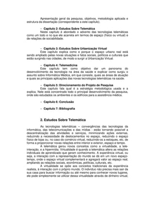 Apresentação geral da pesquisa, objetivos, metodologia aplicada e
estrutura da dissertação (correspondente a este capítulo).
− Capítulo 2: Estudos Sobre Telemática
Neste capítulo é abordado o advento das tecnologias telemáticas
como um todo e no que ele acarreta em termos de espaço (físico ou virtual) e
de relações de sociabilidade.
− Capítulo 3: Estudos Sobre Urbanização Virtual
Este capítulo explica como e porque o espaço urbano real está
sendo ampliado pelas novas situações e fatos sociais, políticos e culturais que
estão surgindo nas cidades, de modo a surgir a Urbanização Virtual.
− Capítulo 4: Telemedicina
Este capítulo tem como objetivo dar um panorama do
desenvolvimento da tecnologia na área da saúde e explicar como surgiu o
assunto sobre Informática Médica, em que consiste, quais as áreas de atuação
e quais as principais aplicações das novas tecnologias telemáticas na saúde.
− Capítulo 5: Direcionamento do Projeto de Pesquisa
Este capítulo fala qual é a estratégia metodológica usada e a
explica. Nele está concentrado todo o principal desenvolvimento da pesquisa,
onde são estudados os ambientes e os edifícios para a assistência médica.
− Capítulo 6: Conclusão
− Capítulo 7: Bibliografia
2. Estudos Sobre Telemática
As tecnologias telemáticas – convergências das tecnologias da
informática, das telecomunicações e das mídias - estão tornando possível a
descentralização das atividades e serviços, minimizando ações externas,
reduzindo a necessidade de deslocamentos no espaço, reduzindo o espaço
físico de lojas ou, no caso do comércio virtual, reduzindo-os a estoques, etc. de
forma a proporcionar novas relações entre interior e exterior, espaço e tempo.
A telemática gerou novos conceitos como a virtualidade, a tele-
interação, e a hipermídia. Virtualidade é quando a telemática altera as relações
individuais de aprendizado que geram conhecimento. A experiência virtual, ou
seja, a interação com a representação do mundo se dá em um novo espaço-
tempo, onde o espaço virtual complementará e agregará valor ao espaço real,
ampliando as relações sociais, econômicas, políticas, culturais, etc.
A virtualidade se opõe aos conceitos tradicionais da experiência
realista, à interação com o próprio mundo. O indivíduo não precisa mais sair da
sua casa para buscar informação ou até mesmo para conhecer novos lugares,
ele pode simplesmente se utilizar dessa virtualidade através de dinheiro virtual,
 