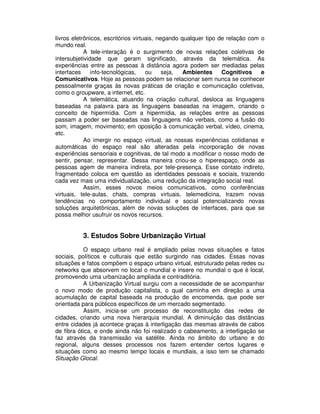 livros eletrônicos, escritórios virtuais, negando qualquer tipo de relação com o
mundo real.
A tele-interação é o surgimento de novas relações coletivas de
intersubjetividade que geram significado, através da telemática. As
experiências entre as pessoas à distância agora podem ser mediadas pelas
interfaces info-tecnológicas, ou seja, Ambientes Cognitivos e
Comunicativos. Hoje as pessoas podem se relacionar sem nunca se conhecer
pessoalmente graças às novas práticas de criação e comunicação coletivas,
como o groupware, a internet, etc.
A telemática, atuando na criação cultural, desloca as linguagens
baseadas na palavra para as linguagens baseadas na imagem, criando o
conceito de hipermídia. Com a hipermídia, as relações entre as pessoas
passam a poder ser baseadas nas linguagens não verbais, como a fusão do
som, imagem, movimento; em oposição à comunicação verbal, vídeo, cinema,
etc.
Ao imergir no espaço virtual, as nossas experiências cotidianas e
automáticas do espaço real são alteradas pela incorporação de novas
experiências sensoriais e cognitivas, de tal modo a modificar o nosso modo de
sentir, pensar, representar. Dessa maneira criou-se o hiperespaço, onde as
pessoas agem de maneira indireta, por tele-presença. Esse contato indireto,
fragmentado coloca em questão as identidades pessoais e sociais, trazendo
cada vez mais uma individualização, uma redução da integração social real.
Assim, esses novos meios comunicativos, como conferências
virtuais, tele-aulas, chats, compras virtuais, telemedicina, trazem novas
tendências no comportamento individual e social potencializando novas
soluções arquitetônicas, além de novas soluções de interfaces, para que se
possa melhor usufruir os novos recursos.
3. Estudos Sobre Urbanização Virtual
O espaço urbano real é ampliado pelas novas situações e fatos
sociais, políticos e culturais que estão surgindo nas cidades. Essas novas
situações e fatos compõem o espaço urbano virtual, estruturado pelas redes ou
networks que absorvem no local o mundial e insere no mundial o que é local,
promovendo uma urbanização ampliada e contraditória.
A Urbanização Virtual surgiu com a necessidade de se acompanhar
o novo modo de produção capitalista, o qual caminha em direção a uma
acumulação de capital baseada na produção de encomenda, que pode ser
orientada para públicos específicos de um mercado segmentado.
Assim, inicia-se um processo de reconstituição das redes de
cidades, criando uma nova hierarquia mundial. A diminuição das distâncias
entre cidades já acontece graças à interligação das mesmas através de cabos
de fibra ótica, e onde ainda não foi realizado o cabeamento, a interligação se
faz através da transmissão via satélite. Ainda no âmbito do urbano e do
regional, alguns desses processos nos fazem entender certos lugares e
situações como ao mesmo tempo locais e mundiais, a isso tem se chamado
Situação Glocal.
 