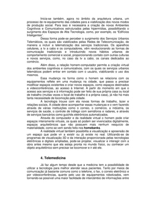 Inicia-se também, agora no âmbito da arquitetura urbana, um
processo de re-equipamento das cidades para a viabilização dos novos modos
de produção social. Para isso é necessária a criação de novos Ambientes
Cognitivos e Comunicativos estruturados pelas hipermídias, possibilitando o
surgimento dos Espaços de Alta Tecnologia, como, por exemplo, os “Edifícios
Inteligentes”.
Dessa forma pode-se perceber o surgimento dos Serviços Urbanos
Telemáticos, os quais são viabilizados pelas Redes de Telecomunicação, de
maneira a incluir a telematização dos serviços tradicionais. Os aparelhos
celulares, a tv a cabo e os computadores, vêm revolucionando as formas de
comunicação tradicionais e introduzindo novos hábitos urbanos de
comportamento comercial e social, proporcionando contato com outras culturas
e novos serviços, como, no caso da tv a cabo, os canais dedicados ao
comércio.
Além disso, a relação homem-computador permite a criação virtual
dos ambientes cognitivos e comunicativos, com os quais os serviços urbanos
telemáticos podem entrar em contato com o usuário, viabilizando o uso dos
mesmos.
Essa mudança na forma como o homem se relaciona com os
equipamentos reflete em uma mudança na cidade, que passa a precisar
modificar espaços existentes e criar novos espaços, como espaços destinados
a videoconferências, ao acesso à Internet. A partir do momento em que o
acesso aos serviços e à informação pode ser feito de sua própria casa ou local
de trabalho (muitas vezes o local de trabalho é a própria casa), já não há mais
tanta necessidade de locomoção pela cidade.
A tecnologia trouxe com ela novas formas de trabalho, lazer e
relações sociais. A cidade deve acompanhar essas mudanças e o vem fazendo
através de várias instituições como o correio, o comércio, a indústria, os
serviços de saúde, o controle de tráfego com semáforos e radares, e através
de serviços bancários como guichês eletrônicos automatizados.
Através do computador e da realidade virtual o homem pode criar
espaços inteiramente virtuais, os quais só podem ser vivenciados digitalmente,
espaços arquitetônicos que não possuem mais nenhum resquício de
materialidade, como se vem sendo feito nos homebanks.
A realidade virtual também possibilita a visualização e apreensão de
um espaço que pode vir a existir ou já existe no real. Utilizando-se de
programas de visualização 3D e da interação proporcionada pelas tecnologias
eletrônicas e digitais ampliadas, pode-se projetar, visualizar e interagir com a
obra antes mesmo que ela esteja pronta no mundo físico, ou conhecer um
objeto arquitetônico sem precisar se locomover e ir até ele.
4. Telemedicina
Já faz algum tempo desde que a medicina tem a possibilidade de
utilizar a tecnologia para melhor atender seus pacientes. Tanto por meios de
comunicação já bastante comuns como o telefone, o fax, o correio eletrônico e
por videoconferências, quanto pelo uso de equipamentos robotizados, vem
tornando-se possível uma maior facilidade de intercâmbio de informações entre
 