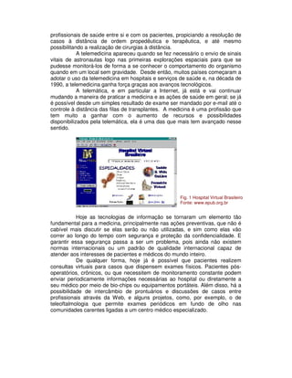 profissionais de saúde entre si e com os pacientes, propiciando a resolução de
casos à distância de ordem propedêutica e terapêutica, e até mesmo
possibilitando a realização de cirurgias à distância.
A telemedicina apareceu quando se fez necessário o envio de sinais
vitais de astronautas logo nas primeiras explorações espaciais para que se
pudesse monitorá-los de forma a se conhecer o comportamento do organismo
quando em um local sem gravidade. Desde então, muitos países começaram a
adotar o uso da telemedicina em hospitais e serviços de saúde e, na década de
1990, a telemedicina ganha força graças aos avanços tecnológicos.
A telemática, e em particular a Internet, já está e vai continuar
mudando a maneira de praticar a medicina e as ações de saúde em geral; se já
é possível desde um simples resultado de exame ser mandado por e-mail até o
controle à distância das filas de transplantes. A medicina é uma profissão que
tem muito a ganhar com o aumento de recursos e possibilidades
disponibilizados pela telemática, ela é uma das que mais tem avançado nesse
sentido.
Hoje as tecnologias de informação se tornaram um elemento tão
fundamental para a medicina, principalmente nas ações preventivas, que não é
cabível mais discutir se elas serão ou não utilizadas, e sim como elas vão
correr ao longo do tempo com segurança e proteção da confidencialidade. E
garantir essa segurança passa a ser um problema, pois ainda não existem
normas internacionais ou um padrão de qualidade internacional capaz de
atender aos interesses de pacientes e médicos do mundo inteiro.
De qualquer forma, hoje já é possível que pacientes realizem
consultas virtuais para casos que dispensem exames físicos. Pacientes pós-
operatórios, crônicos, ou que necessitem de monitoramento constante podem
enviar periodicamente informações necessárias ao hospital ou diretamente a
seu médico por meio de bio-chips ou equipamentos portáteis. Além disso, há a
possibilidade de intercâmbio de prontuários e discussões de casos entre
profissionais através da Web, e alguns projetos, como, por exemplo, o de
teleoftalmologia que permite exames periódicos em fundo de olho nas
comunidades carentes ligadas a um centro médico especializado.
Fig. 1 Hospital Virtual Brasileiro
Fonte: www.epub.org.br
 