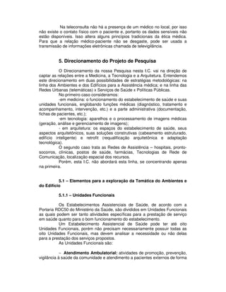 Na teleconsulta não há a presença de um médico no local, por isso
não existe o contato físico com o paciente e, portanto os dados sensíveis não
estão disponíveis. Isso altera alguns princípios tradicionais da ética médica.
Para que a relação médico-paciente não se desgaste, pode ser usada a
transmissão de informações eletrônicas chamada de televigilância.
5. Direcionamento do Projeto de Pesquisa
O Direcionamento da nossa Pesquisa nesta I.C. vai na direção de
captar as relações entre a Medicina, a Tecnologia e a Arquitetura. Entendemos
este direcionamento em duas possibilidades de estratégias metodológicas: na
linha dos Ambientes e dos Edifícios para a Assistência médica; e na linha das
Redes Urbanas (telemáticas) x Serviços de Saúde x Políticas Públicas.
No primeiro caso consideramos:
-em medicina: o funcionamento do estabelecimento de saúde e suas
unidades funcionais, englobando funções médicas (diagnóstico, tratamento e
acompanhamento, intervenção, etc.) e a parte administrativa (documentação,
fichas de pacientes, etc.);
-em tecnologia: aparelhos e o processamento de imagens médicas
(geração, análise e gerenciamento de imagens);
- em arquitetura: os espaços do estabelecimento de saúde, seus
aspectos arquitetônicos, suas soluções construtivas (cabeamento estruturado,
edifício inteligente) e retrofit (requalificação arquitetônica e adaptação
tecnológica).
O segundo caso trata as Redes de Assistência – hospitais, pronto-
socorros, clínicas, postos de saúde, farmácias, Tecnologias de Rede de
Comunicação, localização espacial dos recursos.
Porém, esta I.C. não abordará esta linha, se concentrando apenas
na primeira.
5.1 – Elementos para a exploração da Temática do Ambientes e
do Edifício
5.1.1 – Unidades Funcionais
Os Estabelecimentos Assistenciais de Saúde, de acordo com a
Portaria RDC50 do Ministério da Saúde, são divididos em Unidades Funcionais
as quais podem ser tanto atividades específicas para a prestação de serviço
em saúde quanto para o bom funcionamento do estabelecimento.
Um Estabelecimento Assistencial de Saúde pode ter até oito
Unidades Funcionais, porém não precisam necessariamente possuir todas as
oito Unidades Funcionais, mas devem analisar a necessidade ou não delas
para a prestação dos serviços propostos.
As Unidades Funcionais são:
− Atendimento Ambulatorial: atividades de promoção, prevenção,
vigilância à saúde da comunidade e atendimento a pacientes externos de forma
 
